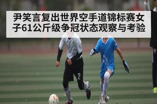 尹笑言复出世界空手道锦标赛女子61公斤级争冠状态观察与考验