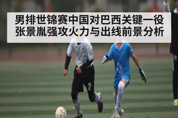 男排世锦赛中国对巴西关键一役 张景胤强攻火力与出线前景分析