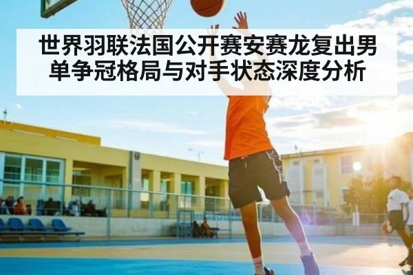 世界羽联法国公开赛安赛龙复出男单争冠格局与对手状态深度分析