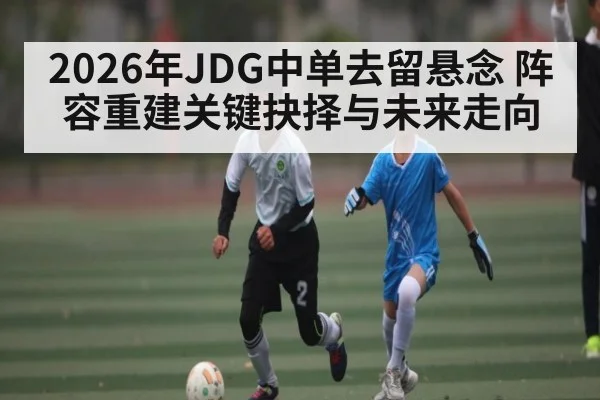 2026年JDG中单去留悬念 阵容重建关键抉择与未来走向